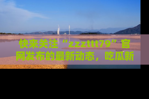 快来关注“zzzttt79”官网发布的最新动态，吃瓜新闻一手掌握，精彩不停！