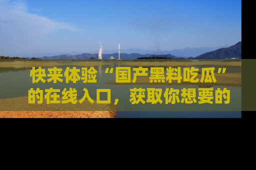 快来体验“国产黑料吃瓜”的在线入口，获取你想要的所有独家黑料！