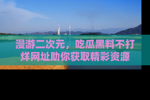 漫游二次元，吃瓜黑料不打烊网址助你获取精彩资源