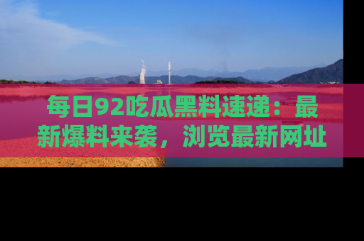 每日92吃瓜黑料速递：最新爆料来袭，浏览最新网址，畅享吃瓜乐趣！