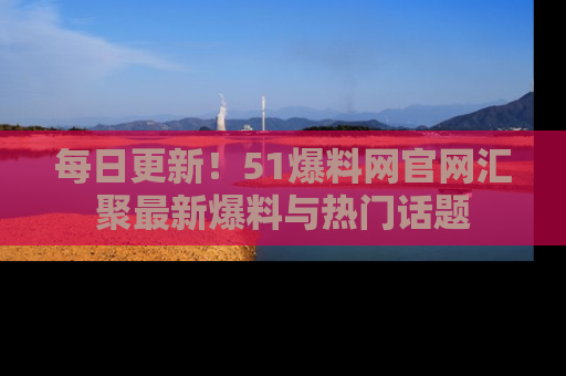 每日更新！51爆料网官网汇聚最新爆料与热门话题