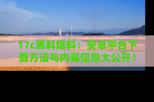 17c黑料爆料:安卓平台下载方法与内幕信息大公开!