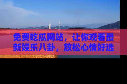 免费吃瓜网站，让你观看最新娱乐八卦，放松心情好选择
