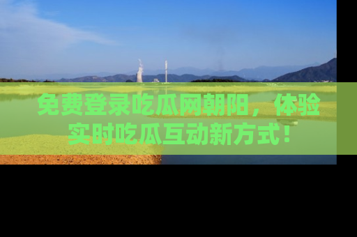 免费登录吃瓜网朝阳，体验实时吃瓜互动新方式！