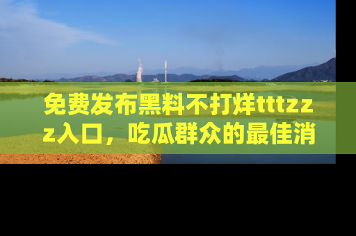 免费发布黑料不打烊tttzzz入口，吃瓜群众的最佳消息平台！