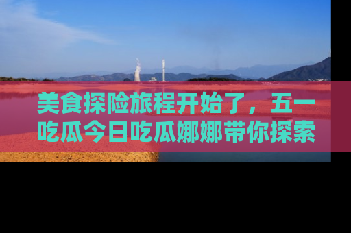 美食探险旅程开始了，五一吃瓜今日吃瓜娜娜带你探索精彩首页线路。