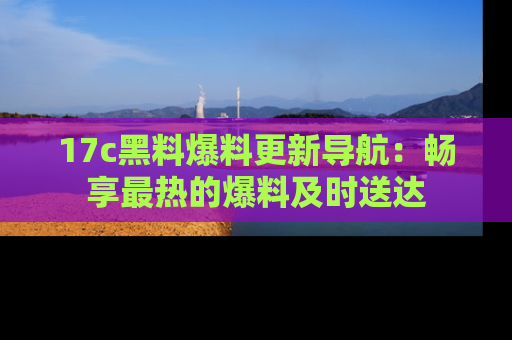 17c黑料爆料更新导航:畅享最热的爆料及时送达