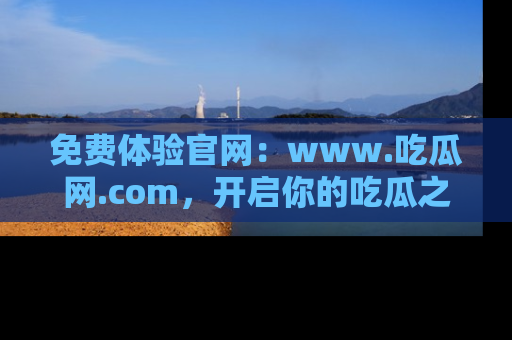 免费体验官网：www.吃瓜网.com，开启你的吃瓜之旅