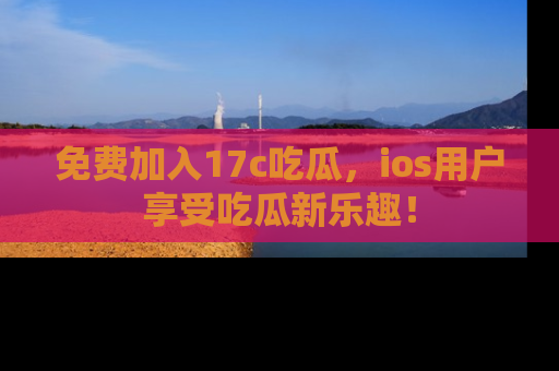 免费加入17c吃瓜，ios用户享受吃瓜新乐趣！