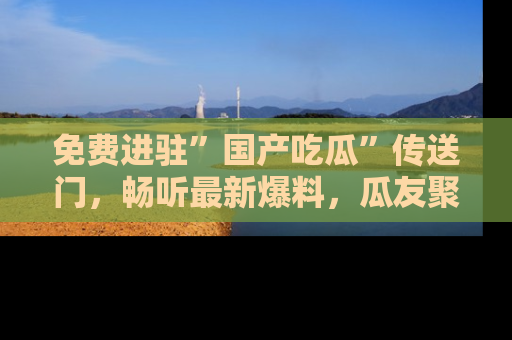 免费进驻”国产吃瓜”传送门，畅听最新爆料，瓜友聚集地等你！