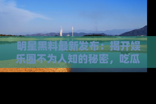 明星黑料最新发布：揭开娱乐圈不为人知的秘密，吃瓜者们请注意！