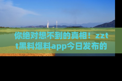 你绝对想不到的真相！zztt黑料爆料app今日发布的黑料让人叫绝！