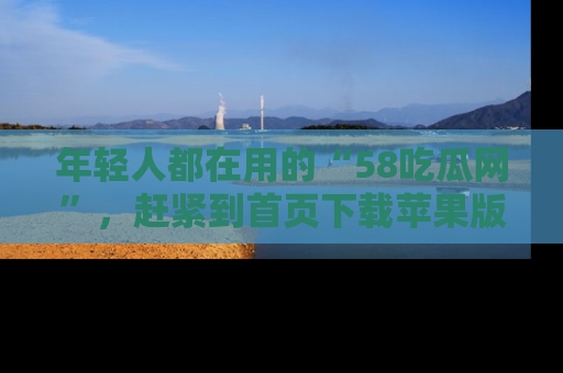 年轻人都在用的“58吃瓜网”，赶紧到首页下载苹果版吧！