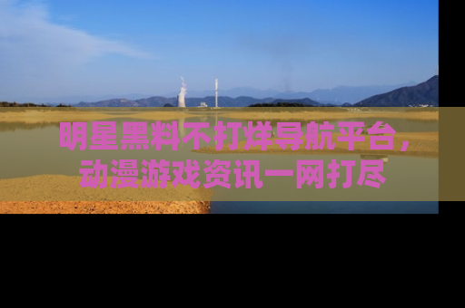 明星黑料不打烊导航平台，动漫游戏资讯一网打尽