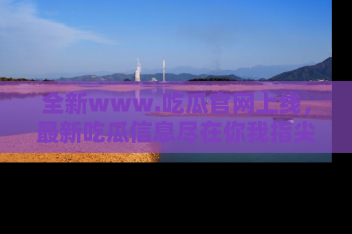 全新www.吃瓜官网上线，最新吃瓜信息尽在你我指尖！