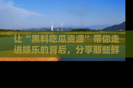 让“黑料吃瓜资源”带你走进娱乐的背后，分享那些鲜为人知的黑料，成为吃瓜界的资深玩家！