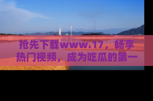 抢先下载www.17，畅享热门视频，成为吃瓜的第一手信息者！