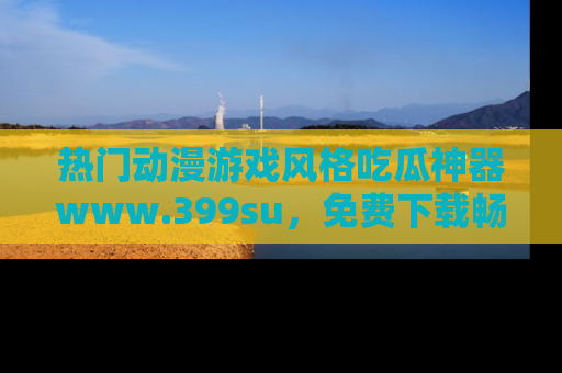 热门动漫游戏风格吃瓜神器www.399su，免费下载畅享精彩
