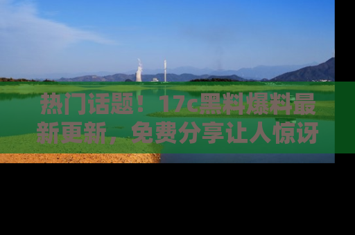 热门话题！17c黑料爆料最新更新，免费分享让人惊讶的事实！