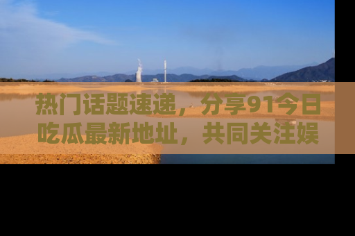 热门话题速递，分享91今日吃瓜最新地址，共同关注娱乐圈的风云变幻！