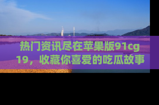 热门资讯尽在苹果版91cg19，收藏你喜爱的吃瓜故事吧！
