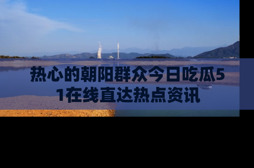 热心的朝阳群众今日吃瓜51在线直达热点资讯