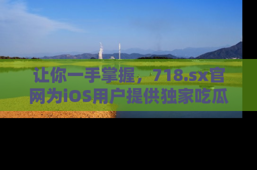 让你一手掌握，718.sx官网为iOS用户提供独家吃瓜内容！