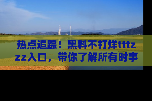 热点追踪！黑料不打烊tttzzz入口，带你了解所有时事动态，赶紧打开网址链接！