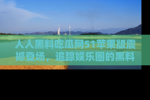 人人黑料吃瓜网51苹果版震撼登场，追踪娱乐圈的黑料与热闻