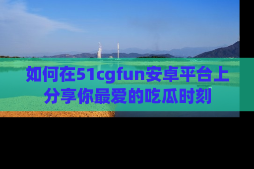 如何在51cgfun安卓平台上分享你最爱的吃瓜时刻