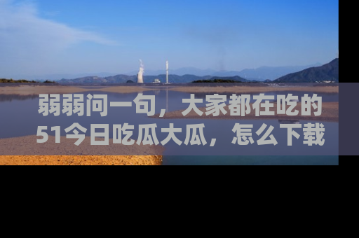 弱弱问一句，大家都在吃的51今日吃瓜大瓜，怎么下载登录才能体验最新入口？