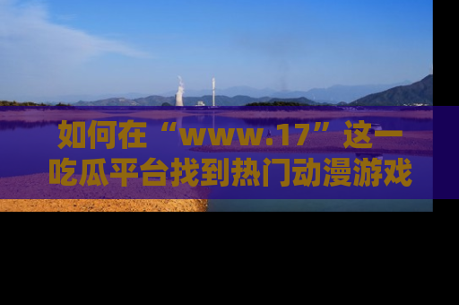 如何在“www.17”这一吃瓜平台找到热门动漫游戏风格的链接？
