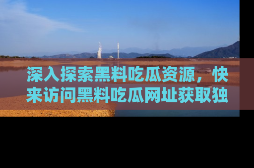 深入探索黑料吃瓜资源，快来访问黑料吃瓜网址获取独家内容！