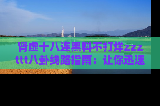 肾虚十八连黑料不打烊zzzttt八卦线路指南：让你迅速掌握热点事件脉络