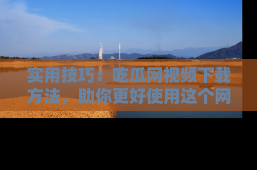 实用技巧：吃瓜网视频下载方法，助你更好使用这个网站