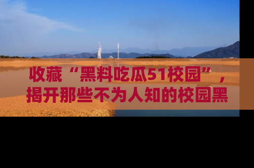 收藏“黑料吃瓜51校园”，揭开那些不为人知的校园黑幕！