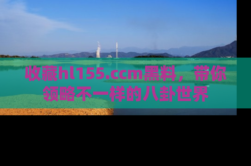 收藏hl155.ccm黑料，带你领略不一样的八卦世界