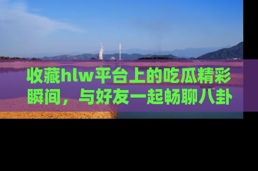 收藏hlw平台上的吃瓜精彩瞬间，与好友一起畅聊八卦趣闻！