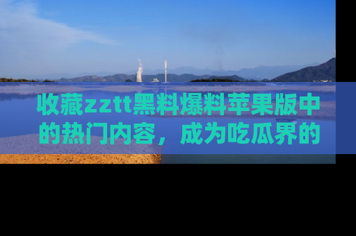 收藏zztt黑料爆料苹果版中的热门内容，成为吃瓜界的资深玩家！