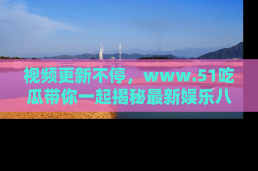 视频更新不停，www.51吃瓜带你一起揭秘最新娱乐八卦，畅享信息盛宴！