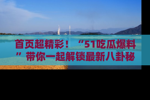 首页超精彩！“51吃瓜爆料”带你一起解锁最新八卦秘闻！