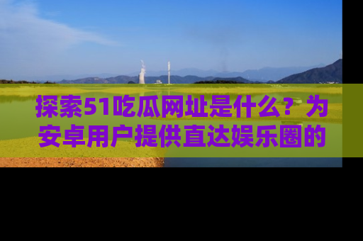 探索51吃瓜网址是什么？为安卓用户提供直达娱乐圈的途径