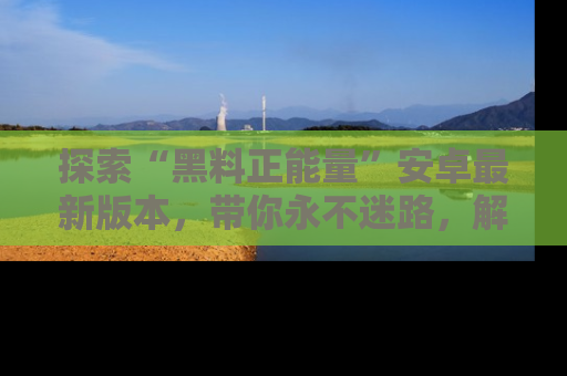 探索“黑料正能量”安卓最新版本，带你永不迷路，解锁无尽秘密！