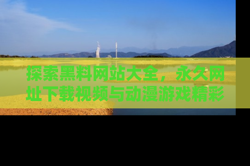 探索黑料网站大全，永久网址下载视频与动漫游戏精彩瞬间！