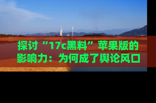 探讨“17c黑料”苹果版的影响力：为何成了舆论风口？