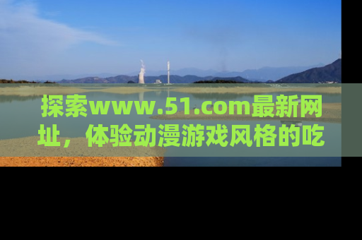 探索www.51.com最新网址，体验动漫游戏风格的吃瓜乐趣！