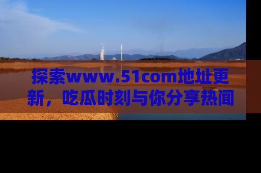 探索www.51com地址更新，吃瓜时刻与你分享热闻