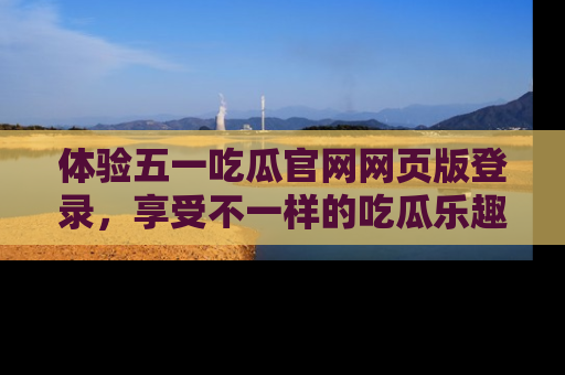 体验五一吃瓜官网网页版登录，享受不一样的吃瓜乐趣与互动体验