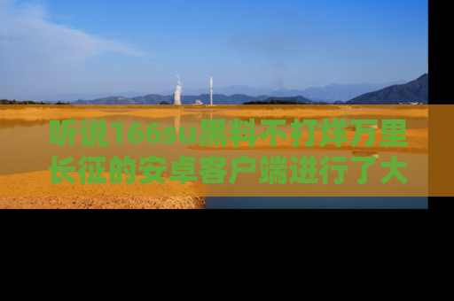 听说166su黑料不打烊万里长征的安卓客户端进行了大更新，八卦内容更加精彩与丰富！