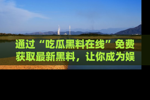 通过“吃瓜黑料在线”免费获取最新黑料，让你成为娱乐圈的内幕专家！